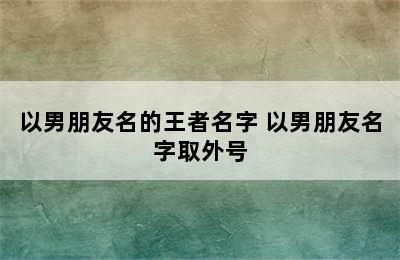 以男朋友名的王者名字 以男朋友名字取外号